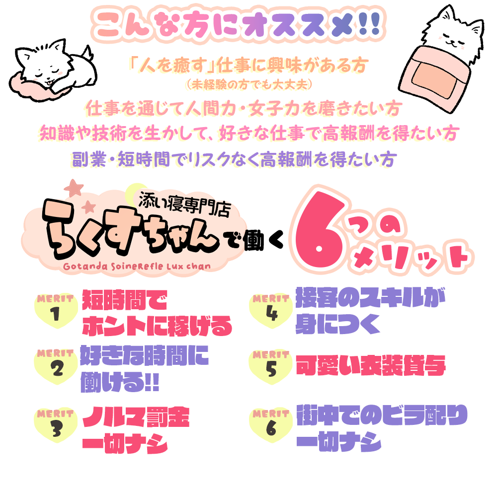 こんな方にオススメ!!「人を癒す」仕事に興味がある方 (未経験の方でも大丈夫)仕事を通じて人間力・女子力を磨きたい方知識や技術を生かして、好きな仕事で高報酬を得たい方副業・短時間でリスクなく高報酬を得たい方GetandaSaineRefkeLuxchan添い寝専門店らくすちゃんで働く６つのメリットMERIT１短時間でホントに同げるMERIT２好きな時間に働ける!!MERIT３ノルマ罰金一切ナシMERIT４接客のスキルが身につくMERIT５可愛い衣装貸与MERIT６街中でのビラ配り一切ナシ